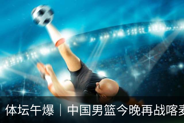 体坛午爆｜中国男篮今晚再战喀麦隆，威少在自由市场无人问津